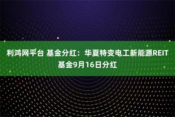 利鸿网平台 基金分红：华夏特变电工新能源REIT基金9月16日分红