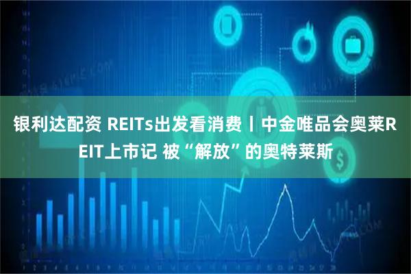银利达配资 REITs出发看消费丨中金唯品会奥莱REIT上市记 被“解放”的奥特莱斯
