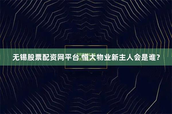 无锡股票配资网平台 恒大物业新主人会是谁？
