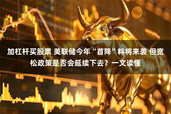 加杠杆买股票 美联储今年“首降”料将来袭 但宽松政策是否会延续下去？一文读懂