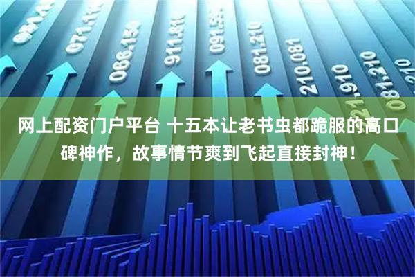 网上配资门户平台 十五本让老书虫都跪服的高口碑神作，故事情节爽到飞起直接封神！