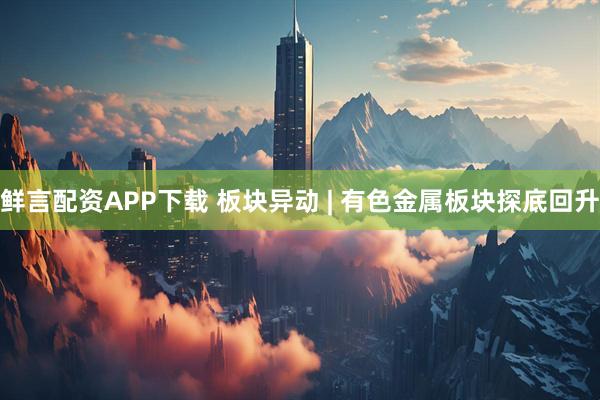 鲜言配资APP下载 板块异动 | 有色金属板块探底回升