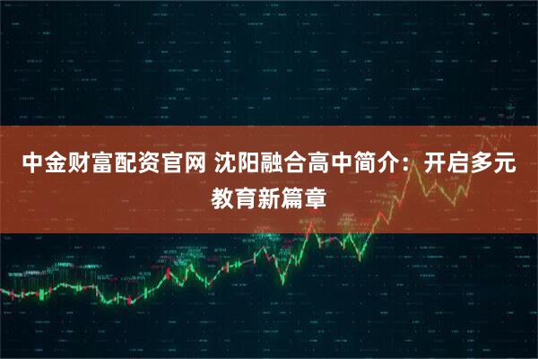 中金财富配资官网 沈阳融合高中简介:开启多元教育新篇章