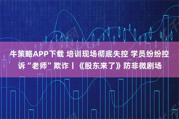 牛策略APP下载 培训现场彻底失控 学员纷纷控诉“老师”欺诈丨《股东来了》防非微剧场