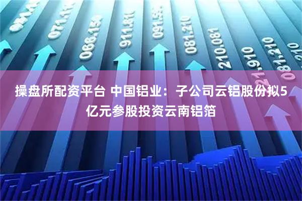 操盘所配资平台 中国铝业：子公司云铝股份拟5亿元参股投资云南铝箔