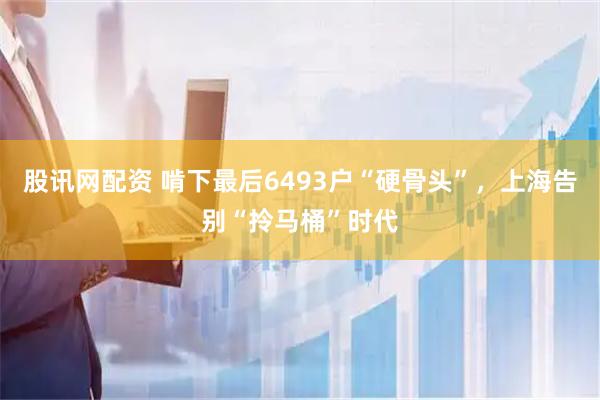 股讯网配资 啃下最后6493户“硬骨头”，上海告别“拎马桶”时代