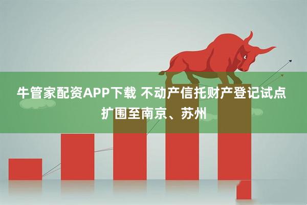 牛管家配资APP下载 不动产信托财产登记试点 扩围至南京、苏州