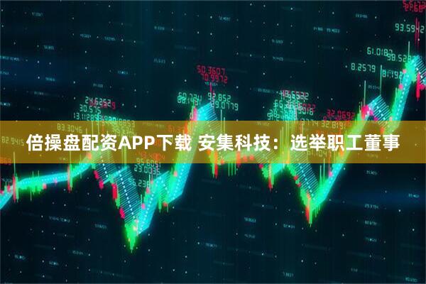 倍操盘配资APP下载 安集科技：选举职工董事