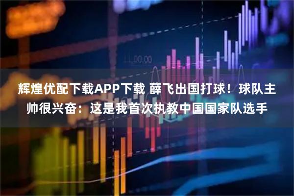 辉煌优配下载APP下载 薛飞出国打球！球队主帅很兴奋：这是我首次执教中国国家队选手