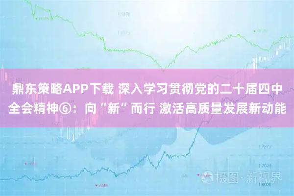鼎东策略APP下载 深入学习贯彻党的二十届四中全会精神⑥:向“新”而行 激活高质量发展新动能