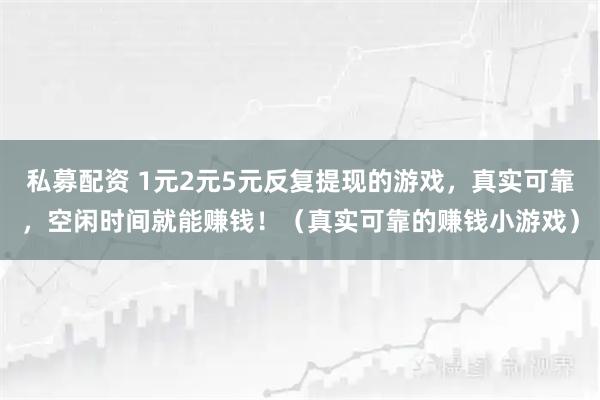 私募配资 1元2元5元反复提现的游戏,真实可靠,空闲时间就能赚钱!(真实可靠的赚钱小游戏)