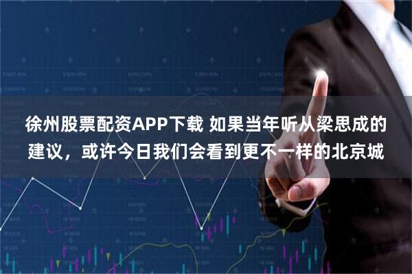 徐州股票配资APP下载 如果当年听从梁思成的建议,或许今日我们会看到更不一样的北京城