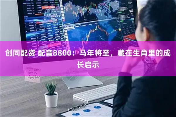 创同配资 配音8800：马年将至，藏在生肖里的成长启示