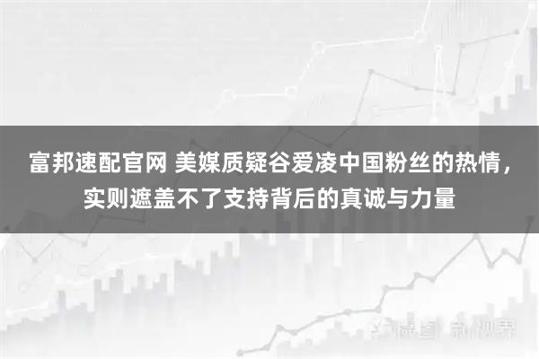 富邦速配官网 美媒质疑谷爱凌中国粉丝的热情,实则遮盖不了支持背后的真诚与力量