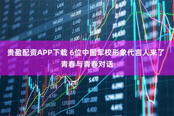 贵盈配资APP下载 6位中国军校形象代言人来了 青春与青春对话