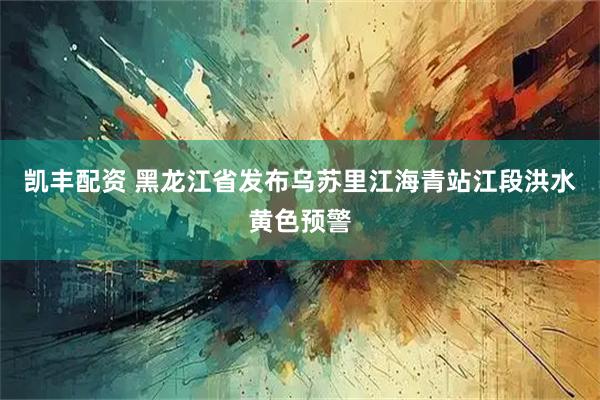凯丰配资 黑龙江省发布乌苏里江海青站江段洪水黄色预警